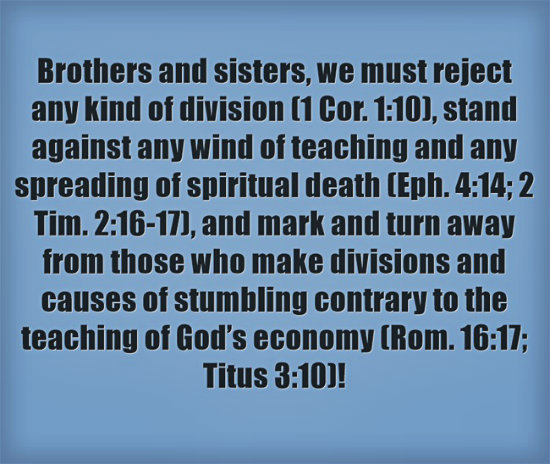 Brothers and sisters, we must reject any kind of division (1 Cor. 1:10), stand against any wind of teaching and any spreading of spiritual death (Eph. 4:14; 2 Tim. 2:16-17), and mark and turn away from those who make divisions and causes of stumbling contrary to the teaching of God’s economy (Rom. 16:17; Titus 3:10)!