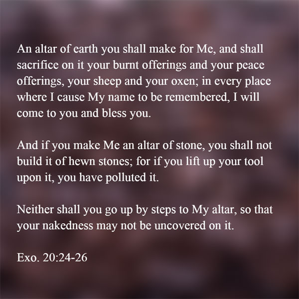 Exo. 20:24-26 An altar of earth you shall make for Me, and shall sacrifice on it your burnt offerings and your peace offerings, your sheep and your oxen; in every place where I cause My name to be remembered, I will come to you and bless you. And if you make Me an altar of stone, you shall not build it of hewn stones; for if you lift up your tool upon it, you have polluted it. Neither shall you go up by steps to My altar, so that your nakedness may not be uncovered on it.