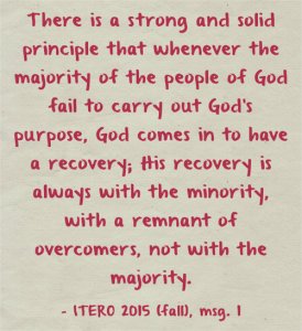 There is a strong and solid principle that whenever the majority of the people of God fail to carry out God’s purpose, God comes in to have a recovery; His recovery is always with the minority, with a remnant of overcomers, not with the majority. ITERO 2015 (fall), msg. 1