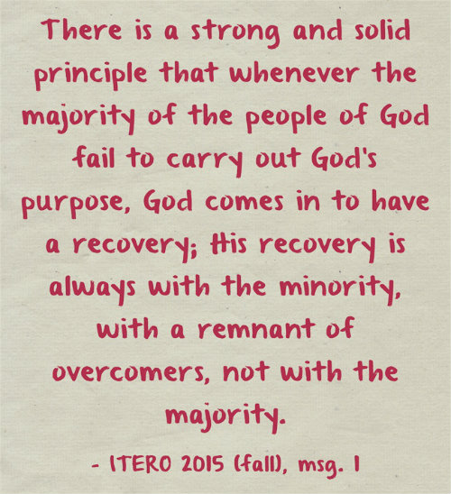 There is a strong and solid principle that whenever the majority of the people of God fail to carry out God’s purpose, God comes in to have a recovery; His recovery is always with the minority, with a remnant of overcomers, not with the majority. ITERO 2015 (fall), msg. 1
