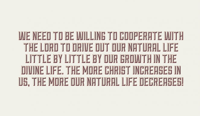 We need to be willing to cooperate with the Lord to drive out our natural life little by little by our growth in the divine life. The more Christ increases in us, the more our natural life decreases!