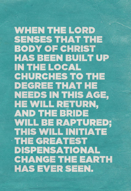 When the Lord senses that the Body of Christ has been built up in the local churches to the degree that He needs in this age, He will return, and the Bride will be raptured; this will initiate the greatest dispensational change the earth has ever seen.