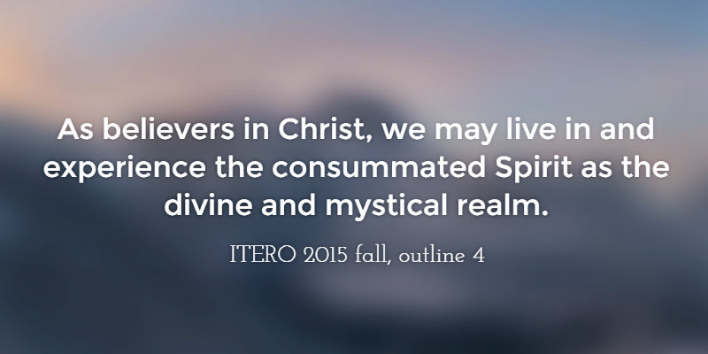 As believers in Christ, we may live in and experience the consummated Spirit as the divine and mystical realm. ITERO 2015 fall, outline 4