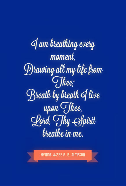 I am breathing every moment, / Drawing all my life from Thee; / Breath by breath I live upon Thee, / Lord, Thy Spirit breathe in me. Hymns 255 by A. B. Simpson