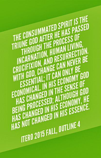 The consummated Spirit is the Triune God after He has passed through the process of incarnation, human living, crucifixion, and resurrection. With God, change can never be essential; it can only be economical. In His economy God has changed in the sense of being processed; although God has changed in His economy, He has not changed in His essence. ITERO 2015 fall, outline 4