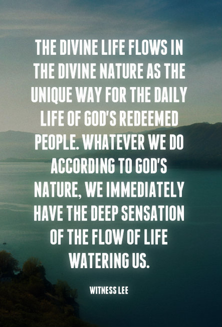 The divine life flows in the divine nature as the unique way for the daily life of God’s redeemed people. Whatever we do according to God’s nature, we immediately have the deep sensation of the flow of life watering us. Witness Lee