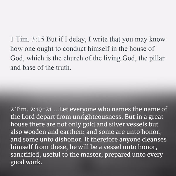 1 Tim. 3:15 But if I delay, I write that you may know how one ought to conduct himself in the house of God, which is the church of the living God, the pillar and base of the truth. 2 Tim. 2:19-21 ...Let everyone who names the name of the Lord depart from unrighteousness. But in a great house there are not only gold and silver vessels but also wooden and earthen; and some are unto honor, and some unto dishonor. If therefore anyone cleanses himself from these, he will be a vessel unto honor, sanctified, useful to the master, prepared unto every good work.