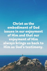 Christ as the embodiment of God issues in our enjoyment of Him and that our enjoyment of Him always brings us back to Him as God’s testimony.