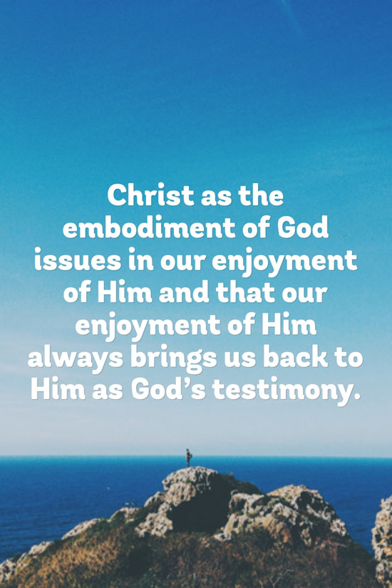 Christ as the embodiment of God issues in our enjoyment of Him and that our enjoyment of Him always brings us back to Him as God’s testimony.
