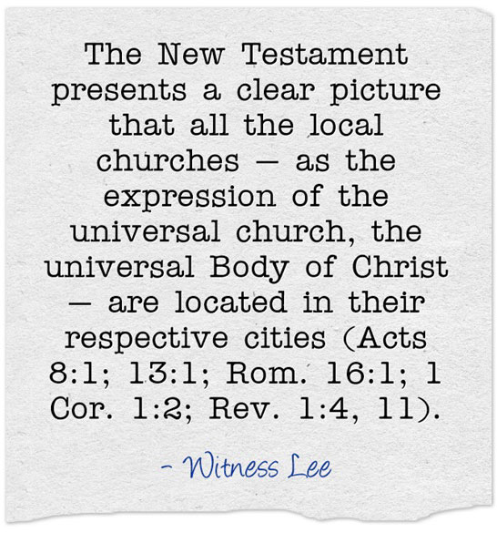 The New Testament presents a clear picture that all the local churches — as the expression of the universal church, the universal Body of Christ — are located in their respective cities (Acts 8:1; 13:1; Rom. 16:1; 1 Cor. 1:2; Rev. 1:4, 11). Witness Lee