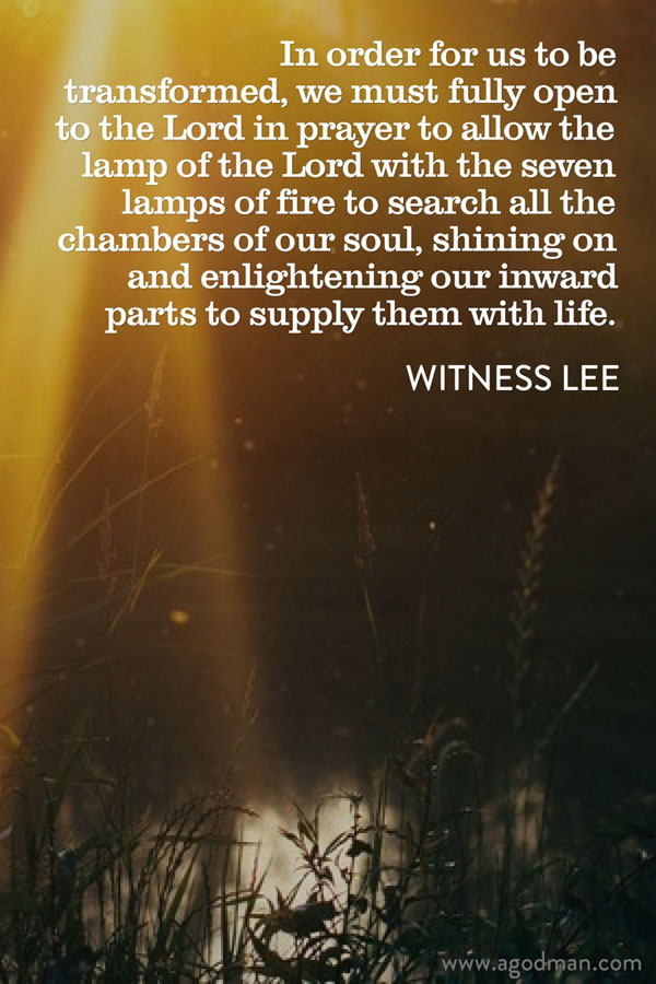 In order for us to be transformed, we must fully open to the Lord in prayer to allow the lamp of the Lord with the seven lamps of fire to search all the chambers of our soul, shining on and enlightening our inward parts to supply them with life. Witness Lee