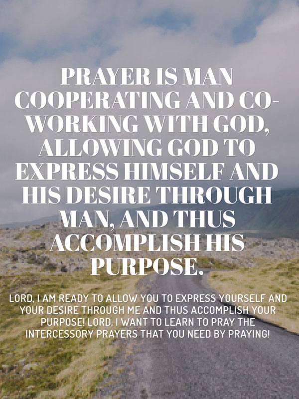 Prayer is man cooperating and co-working with God, allowing God to express Himself and His desire through man, and thus accomplish His purpose. Witness Lee. Lord, I am ready to allow You to express Yourself and Your desire through me and thus accomplish Your purpose! Lord, I want to learn to pray the intercessory prayers that You need by praying!