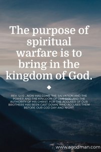 The purpose of spiritual warfare is to bring in the kingdom of God. Rev. 12:10 ...Now has come the salvation and the power and the kingdom of our God and the authority of His Christ, for the accuser of our brothers has been cast down, who accuses them before our God day and night.
