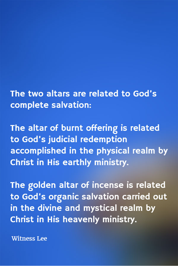 The two altars are related to God’s complete salvation: The altar of burnt offering is related to God’s judicial redemption accomplished in the physical realm by Christ in His earthly ministry. The golden altar of incense is related to God’s organic salvation carried out in the divine and mystical realm by Christ in His heavenly ministry. Witness Lee