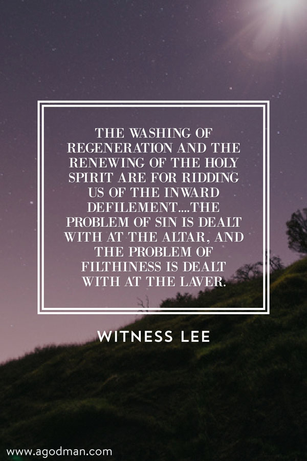 The washing of regeneration and the renewing of the Holy Spirit are for ridding us of the inward defilement....The problem of sin is dealt with at the altar, and the problem of filthiness is dealt with at the laver. Witness Lee