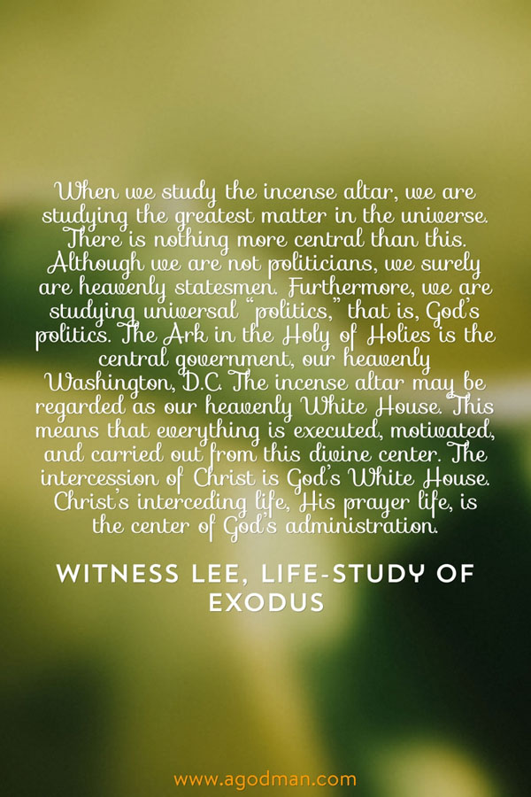 When we study the incense altar, we are studying the greatest matter in the universe. There is nothing more central than this. Although we are not politicians, we surely are heavenly statesmen. Furthermore, we are studying universal “politics,” that is, God’s politics. The Ark in the Holy of Holies is the central government, our heavenly Washington, D.C. The incense altar may be regarded as our heavenly White House. This means that everything is executed, motivated, and carried out from this divine center. The intercession of Christ is God’s White House. Christ’s interceding life, His prayer life, is the center of God’s administration. Witness Lee, Life-study of Exodus