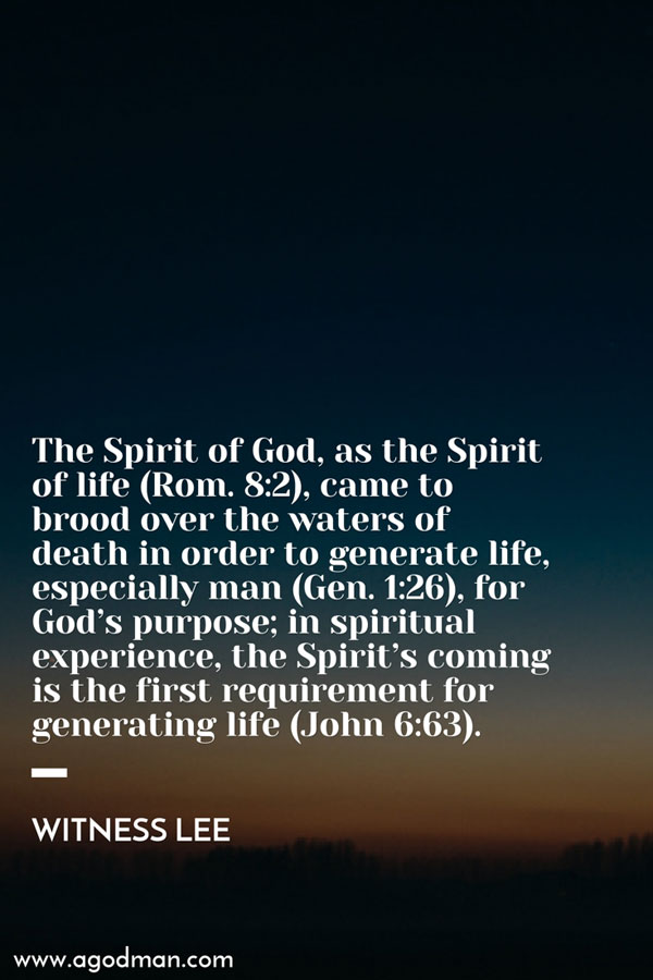 The Spirit of God, as the Spirit of life (Rom. 8:2), came to brood over the waters of death in order to generate life, especially man (Gen. 1:26), for God’s purpose; in spiritual experience, the Spirit’s coming is the first requirement for generating life (John 6:63). Witness Lee