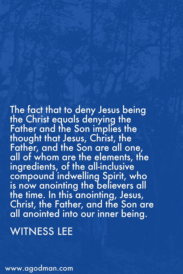 The fact that to deny Jesus being the Christ equals denying the Father and the Son implies the thought that Jesus, Christ, the Father, and the Son are all one, all of whom are the elements, the ingredients, of the all-inclusive compound indwelling Spirit, who is now anointing the believers all the time. In this anointing, Jesus, Christ, the Father, and the Son are all anointed into our inner being. Witness Lee