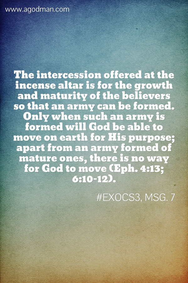 The intercession offered at the incense altar is for the growth and maturity of the believers so that an army can be formed. Only when such an army is formed will God be able to move on earth for His purpose; apart from an army formed of mature ones, there is no way for God to move (Eph. 4:13; 6:10-12). #ExoCS3, msg. 7