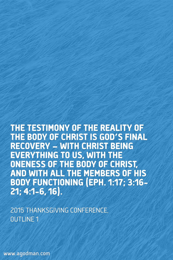 The testimony of the reality of the Body of Christ is God’s final recovery — with Christ being everything to us, with the oneness of the Body of Christ, and with all the members of His Body functioning (Eph. 1:17; 3:16-21; 4:1-6, 16). 2015 Thanksgiving Conference, outline 1