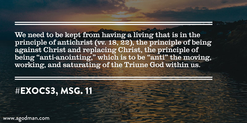 We need to be kept from having a living that is in the principle of antichrist (vv. 18, 22), the principle of being against Christ and replacing Christ, the principle of being “anti-anointing,” which is to be “anti” the moving, working, and saturating of the Triune God within us. #ExoCS3, msg. 11