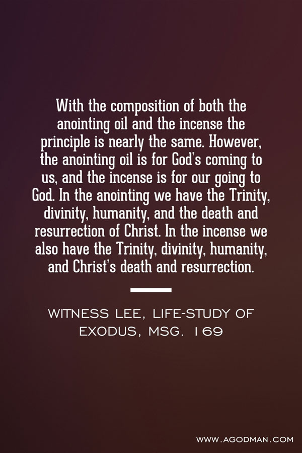 With the composition of both the anointing oil and the incense the principle is nearly the same. However, the anointing oil is for God’s coming to us, and the incense is for our going to God. In the anointing we have the Trinity, divinity, humanity, and the death and resurrection of Christ. In the incense we also have the Trinity, divinity, humanity, and Christ’s death and resurrection. Witness Lee, Life-study of Exodus, msg. 169