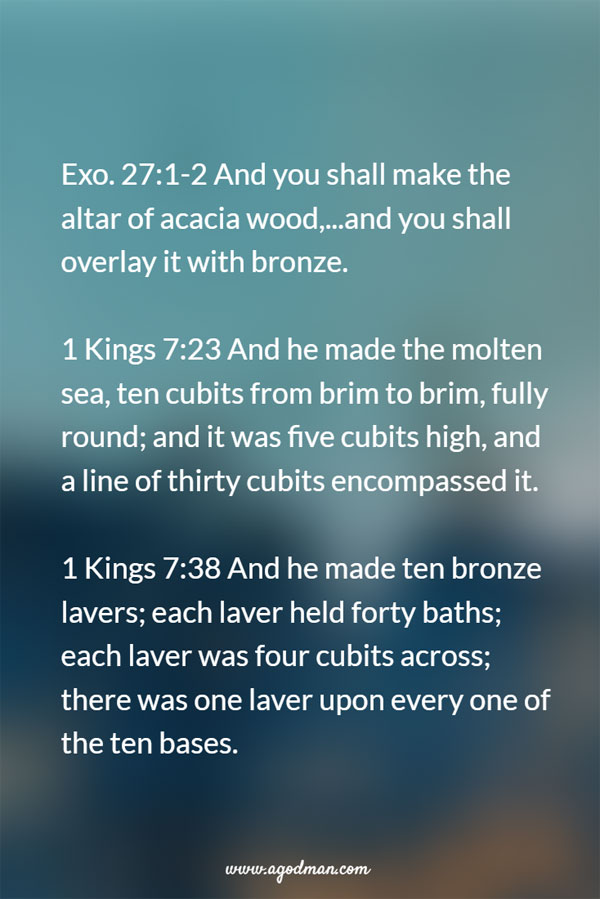 Exo. 27:1-2 And you shall make the altar of acacia wood,...and you shall overlay it with bronze. 1 Kings 7:23 And he made the molten sea, ten cubits from brim to brim, fully round; and it was five cubits high, and a line of thirty cubits encompassed it. v. 38 And he made ten bronze lavers; each laver held forty baths; each laver was four cubits across; there was one laver upon every one of the ten bases.