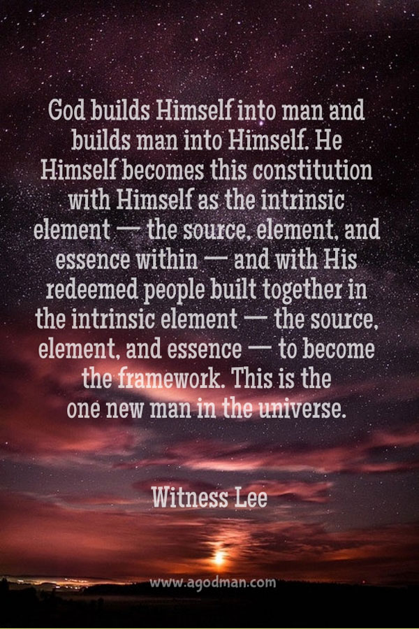 God builds Himself into man and builds man into Himself. He Himself becomes this constitution with Himself as the intrinsic element—the source, element, and essence within—and with His redeemed people built together in the intrinsic element—the source, element, and essence—to become the framework. This is the one new man in the universe. Witness Lee