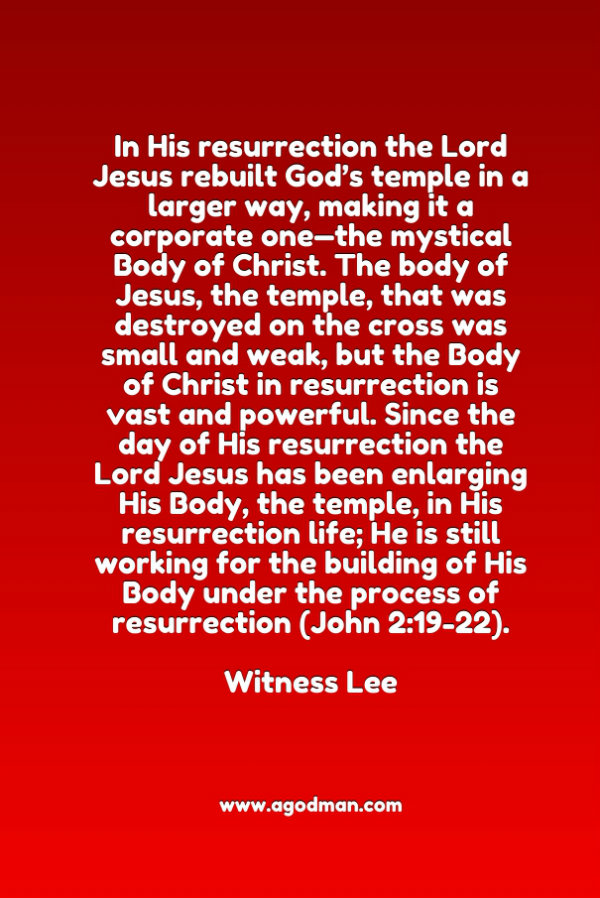 In His resurrection the Lord Jesus rebuilt God’s temple in a larger way, making it a corporate one—the mystical Body of Christ. The body of Jesus, the temple, that was destroyed on the cross was small and weak, but the Body of Christ in resurrection is vast and powerful. Since the day of His resurrection the Lord Jesus has been enlarging His Body, the temple, in His resurrection life; He is still working for the building of His Body under the process of resurrection (John 2:19-22). Witness Lee