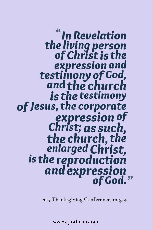 In Revelation the living person of Christ is the expression and testimony of God, and the church is the testimony of Jesus, the corporate expression of Christ; as such, the church, the enlarged Christ, is the reproduction and expression of God. 2015 Thanksgiving Conference, msg. 4