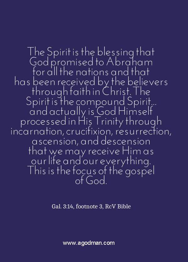 The Spirit is the blessing that God promised to Abraham for all the nations and that has been received by the believers through faith in Christ. The Spirit is the compound Spirit... and actually is God Himself processed in His Trinity through incarnation, crucifixion, resurrection, ascension, and descension that we may receive Him as our life and our everything. This is the focus of the gospel of God. Gal. 3:14, footnote 3, RcV Bible