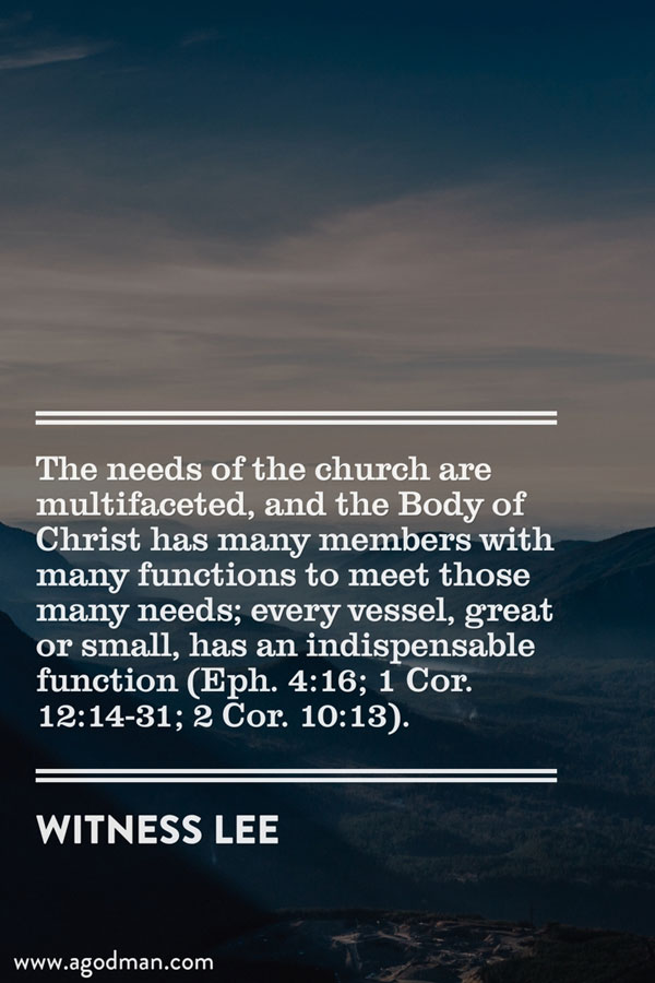The needs of the church are multifaceted, and the Body of Christ has many members with many functions to meet those many needs; every vessel, great or small, has an indispensable function (Eph. 4:16; 1 Cor. 12:14-31; 2 Cor. 10:13). Witness Lee