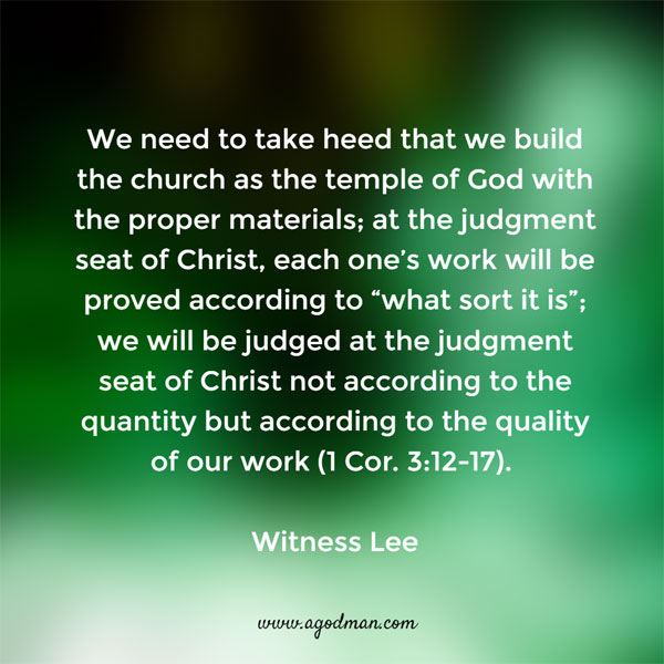 We need to take heed that we build the church as the temple of God with the proper materials; at the judgment seat of Christ, each one’s work will be proved according to “what sort it is”; we will be judged at the judgment seat of Christ not according to the quantity but according to the quality of our work (1 Cor. 3:12-17). Witness Lee