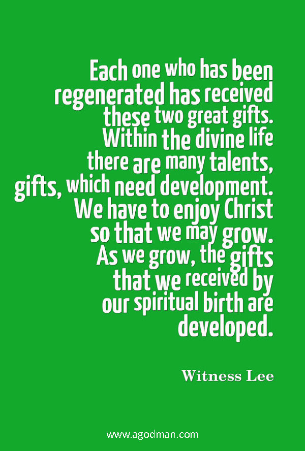 Each one who has been regenerated has received these two great gifts. Within the divine life there are many talents, gifts, which need development. We have to enjoy Christ so that we may grow. As we grow, the gifts that we received by our spiritual birth are developed. Witness Lee