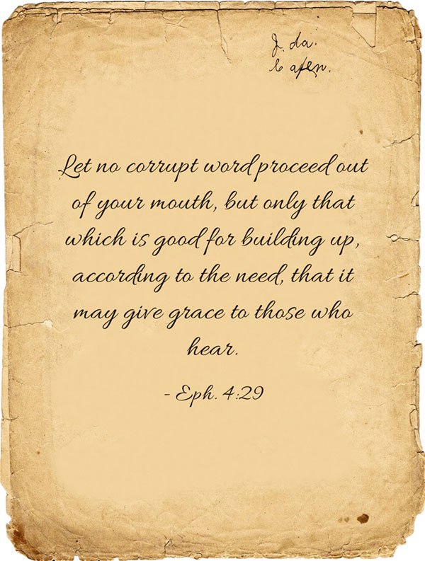 Eph. 4:29 Let no corrupt word proceed out of your mouth, but only that which is good for building up, according to the need, that it may give grace to those who hear.