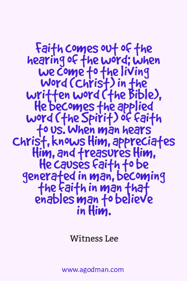 Faith comes out of the hearing of the word; when we come to the living Word (Christ) in the written word (the Bible), He becomes the applied word (the Spirit) of faith to us. When man hears Christ, knows Him, appreciates Him, and treasures Him, He causes faith to be generated in man, becoming the faith in man that enables man to believe in Him. Witness Lee