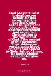 God has put Christ to death on our behalf, He has recognized the death of Christ as the full payment of our debt of sins, and the resurrected and ascended Christ sitting at the right hand of God is the “receipt” of this payment. Thus, whenever we claim the blood of Jesus and appeal to God’s righteousness, He has no choice except to forgive us. Witness Lee
