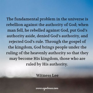 The fundamental problem in the universe is rebellion against the authority of God; when man fell, he rebelled against God, put God’s authority aside, denied God’s authority, and rejected God’s rule. Through the gospel of the kingdom, God brings people under the ruling of the heavenly authority so that they may become His kingdom, those who are ruled by His authority. Witness Lee