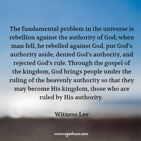 The fundamental problem in the universe is rebellion against the authority of God; when man fell, he rebelled against God, put God’s authority aside, denied God’s authority, and rejected God’s rule. Through the gospel of the kingdom, God brings people under the ruling of the heavenly authority so that they may become His kingdom, those who are ruled by His authority. Witness Lee