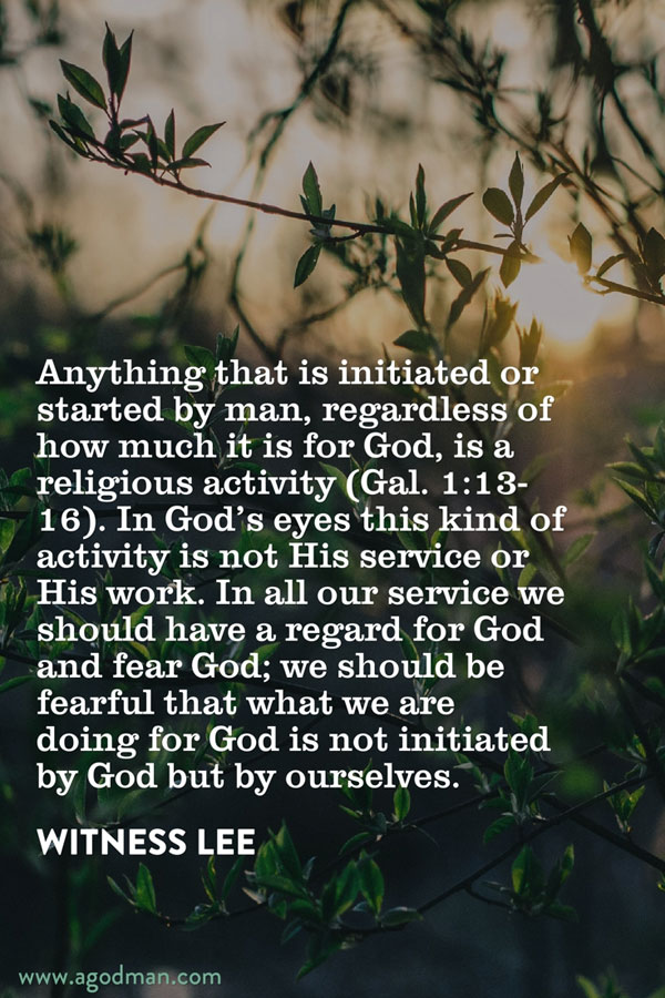 Anything that is initiated or started by man, regardless of how much it is for God, is a religious activity (Gal. 1:13-16). In God’s eyes this kind of activity is not His service or His work. In all our service we should have a regard for God and fear God; we should be fearful that what we are doing for God is not initiated by God but by ourselves. Witness Lee