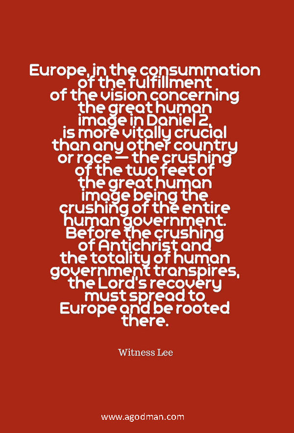 Europe, in the consummation of the fulfillment of the vision concerning the great human image in Daniel 2, is more vitally crucial than any other country or race — the crushing of the two feet of the great human image being the crushing of the entire human government. Before the crushing of Antichrist and the totality of human government transpires, the Lord’s recovery must spread to Europe and be rooted there. Witness Lee