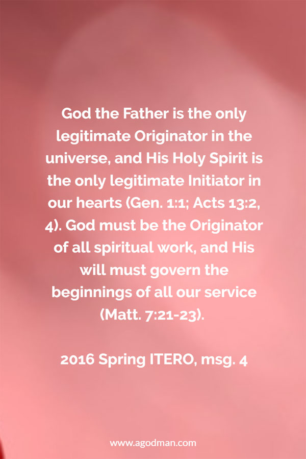 God the Father is the only legitimate Originator in the universe, and His Holy Spirit is the only legitimate Initiator in our hearts (Gen. 1:1; Acts 13:2, 4). God must be the Originator of all spiritual work, and His will must govern the beginnings of all our service (Matt. 7:21-23). 2016 Spring ITERO, msg. 4