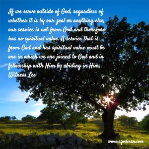 If we serve outside of God, regardless of whether it is by our zeal or anything else, our service is not from God and therefore has no spiritual value. A service that is from God and has spiritual value must be one in which we are joined to God and in fellowship with Him by abiding in Him. Witness Lee