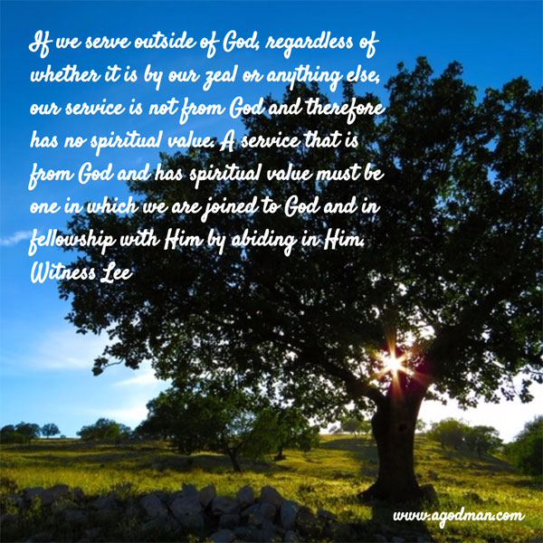 If we serve outside of God, regardless of whether it is by our zeal or anything else, our service is not from God and therefore has no spiritual value. A service that is from God and has spiritual value must be one in which we are joined to God and in fellowship with Him by abiding in Him. Witness Lee