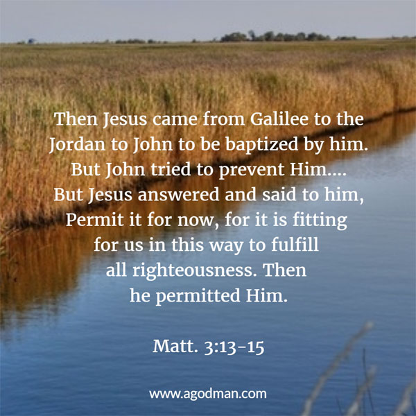 Matt. 3:13-15 Then Jesus came from Galilee to the Jordan to John to be baptized by him. But John tried to prevent Him....But Jesus answered and said to him, Permit it for now, for it is fitting for us in this way to fulfill all righteousness. Then he permitted Him.