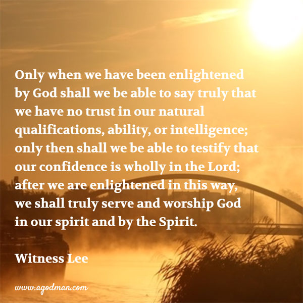 Only when we have been enlightened by God shall we be able to say truly that we have no trust in our natural qualifications, ability, or intelligence; only then shall we be able to testify that our confidence is wholly in the Lord; after we are enlightened in this way, we shall truly serve and worship God in our spirit and by the Spirit. Witness Lee
