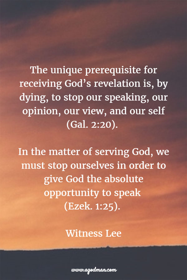 The unique prerequisite for receiving God’s revelation is, by dying, to stop our speaking, our opinion, our view, and our self (Gal. 2:20). In the matter of serving God, we must stop ourselves in order to give God the absolute opportunity to speak (Ezek. 1:25). Witness Lee