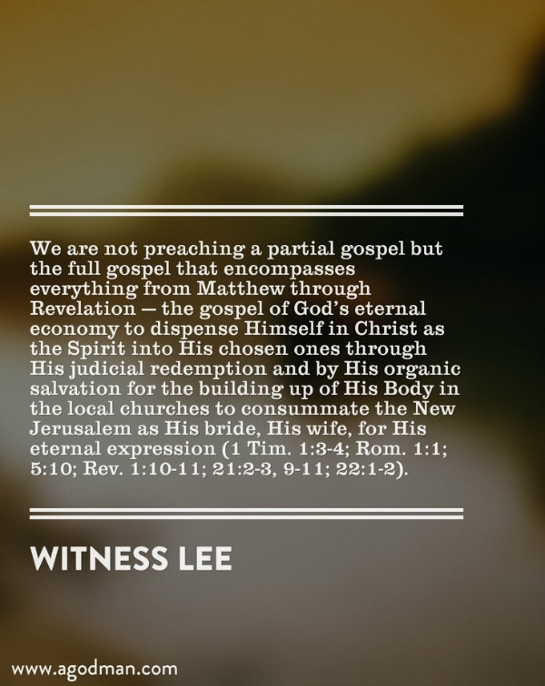 We are not preaching a partial gospel but the full gospel that encompasses everything from Matthew through Revelation — the gospel of God’s eternal economy to dispense Himself in Christ as the Spirit into His chosen ones through His judicial redemption and by His organic salvation for the building up of His Body in the local churches to consummate the New Jerusalem as His bride, His wife, for His eternal expression (1 Tim. 1:3-4; Rom. 1:1; 5:10; Rev. 1:10-11; 21:2-3, 9-11; 22:1-2). Witness Lee