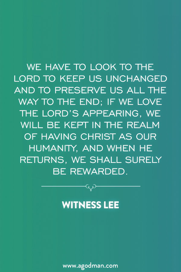 We have to look to the Lord to keep us unchanged and to preserve us all the way to the end; if we love the Lord’s appearing, we will be kept in the realm of having Christ as our humanity, and when He returns, we shall surely be rewarded. Witness Lee