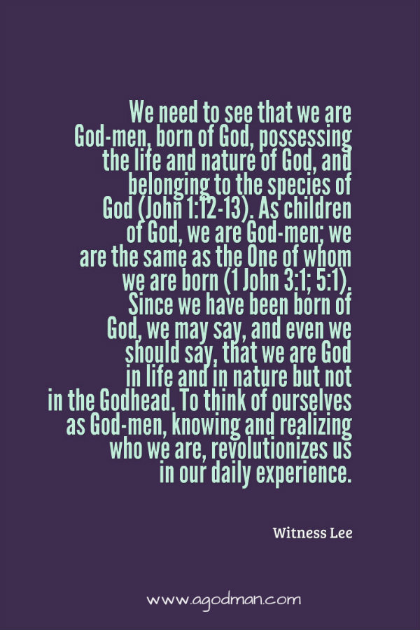 We need to see that we are God-men, born of God, possessing the life and nature of God, and belonging to the species of God (John 1:12-13). As children of God, we are God-men; we are the same as the One of whom we are born (1 John 3:1; 5:1). Since we have been born of God, we may say, and even we should say, that we are God in life and in nature but not in the Godhead. To think of ourselves as God-men, knowing and realizing who we are, revolutionizes us in our daily experience. Witness Lee